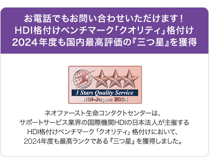 お電話でもお問い合わせいただけます!HDI格付けベンチマーク「クオリティ」格付け2024年度も国内最高評価の『三つ星』を獲得 ネオファースト生命コンタクトセンターは、サポートサービス業界の国際機関HDIの日本法人が主催するHDI格付けベンチマーク「クオリティ」格付けにおいて、2024年度も最高ランクである『三つ星』を獲得しました。
