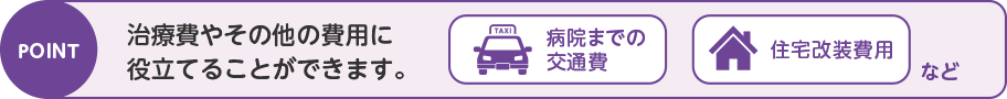 POINT 治療費やその他の費用に役立てることができます。 病院までの交通費 住宅改装費用 など