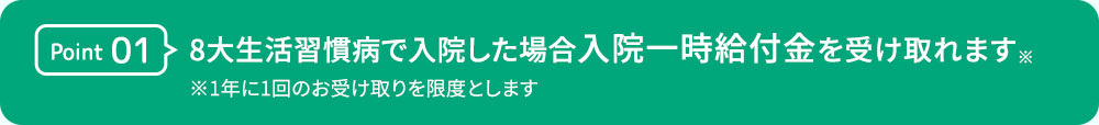 Point01 8大生活習慣病で入院した場合 入院一時給付金を受け入れます※ ※1年に1回のお受け取りを限度とします。