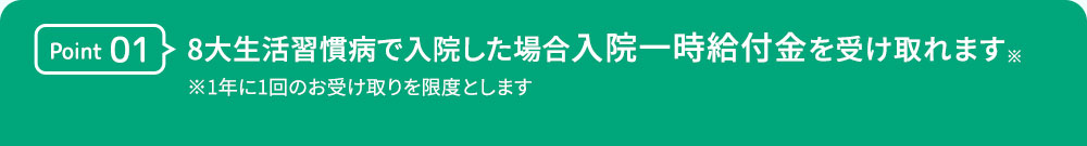 Point01 8大生活習慣病で入院した場合 入院一時給付金を受け入れます※ ※1年に1回のお受け取りを限度とします。