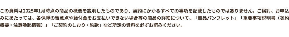 この資料は2025年1月時点の商品の概要を説明したものであり、契約にかかるすべての事項を記載したものではありません。ご検討、お申込みにあたっては、各保障の留意点や給付金をお支払いできない場合等の商品の詳細について、「商品パンフレット」「重要事項説明書(契約概要・注意喚起情報)」「ご契約のしおり・約款」など所定の資料を必すお読みください。