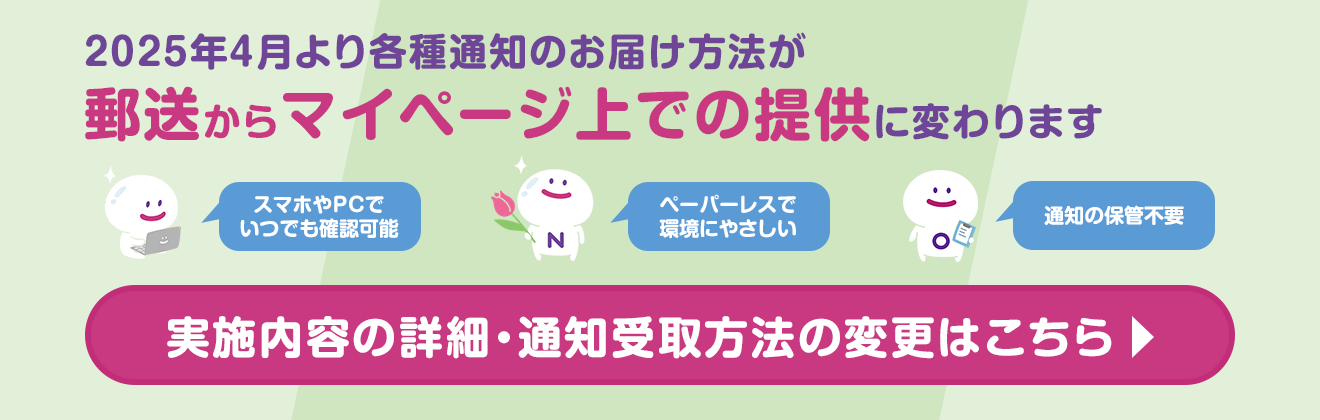 2025年4月より各種通知のお届け方法が郵送からマイページ上での提供に変わります　スマホやPCでいつでも確認可能　ペーパーレスで環境にやさしい　通知の保管不要　実施内容の詳細・通知受取方法の変更はこちら