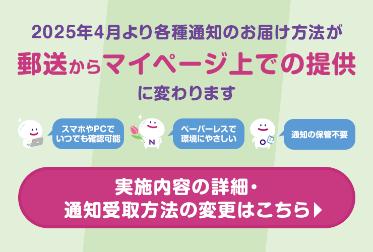 2025年4月より各種通知のお届け方法が郵送からマイページ上での提供に変わります　スマホやPCでいつでも確認可能　ペーパーレスで環境にやさしい　通知の保管不要　実施内容の詳細・通知受取方法の変更はこちら