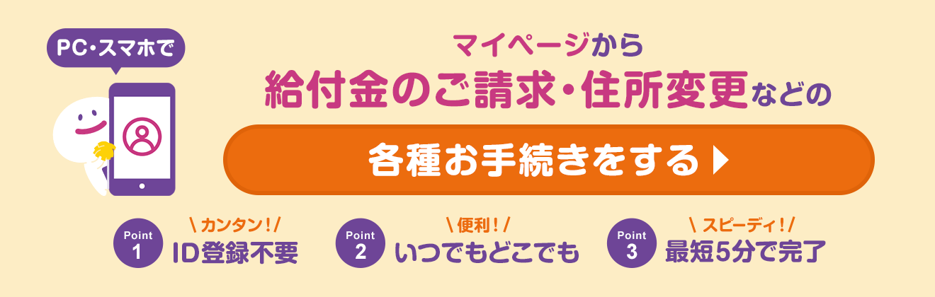 PC・スマホでマイページから給付金のご請求・住所変更などの各種お手続きをする　Point1　カンタン！ID登録不要　Point2　便利！いつでもどこでも　Point3　スピーディ！最短5分で完了