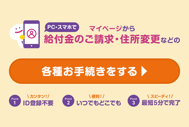 PC・スマホでマイページから給付金のご請求・住所変更などの各種お手続きをする　Point1　カンタン！ID登録不要　Point2　便利！いつでもどこでも　Point3　スピーディ！最短5分で完了