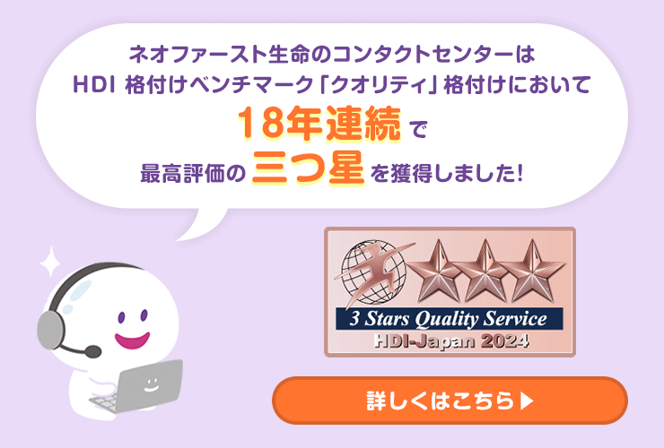 ネオファースト生命のコンタクトセンターはHDI 格付けベンチマーク「クオリティ」格付けにおいて18年連続で最高評価の三つ星を獲得しました！詳しくはこちら