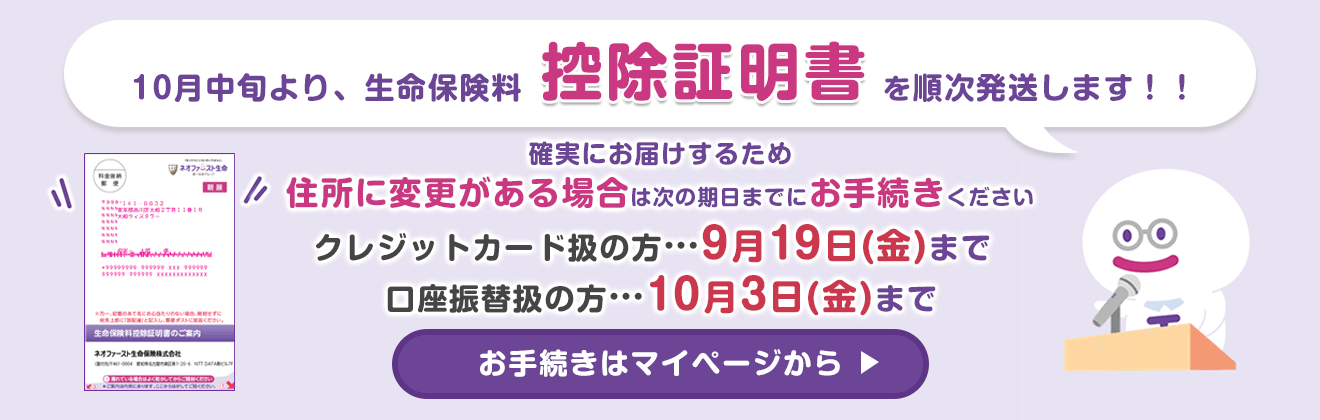10月中旬より、生命保険料控除証明書を順次発送します！！ 確実にお届けするため 住所に変更がある場合は次の期日までにお手続きください クレジットカード扱の方…9月19日(金)まで 口座振替扱の方…10月3日(金)まで お手続きはマイページから