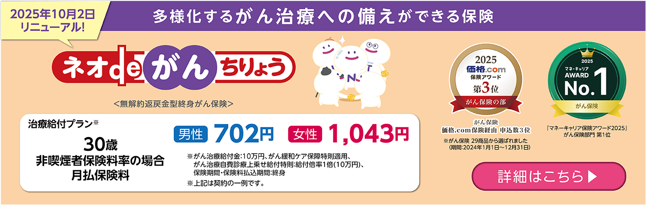 2025年10月2日リニューアル！ 多様化するがん治療への備えができる保険 ネオdeがんちりょう ＜無解約返戻金型終身がん保険＞ 治療給付プラン※ 30歳非喫煙者保険料率の場合月払保険料 男性702円 女性1,043円 ※がん治療給付金:10万円、がん緩和ケア保障特則適用、がん治療自費診療上乗せ給付特則:給付倍率1倍(10万円)、保険期間・保険料払込期間:終身 ※上記は契約の一例です。 詳細はこちら