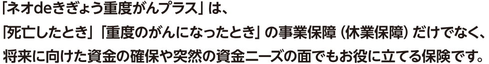 「ネオdeきぎょう重度がんプラス」は、「死亡したとき」「重度のがんになったとき」の事業保障（休業保障）だけでなく、将来に向けた資金の確保や突然の資金ニーズの面でもお役に立てる保険です。