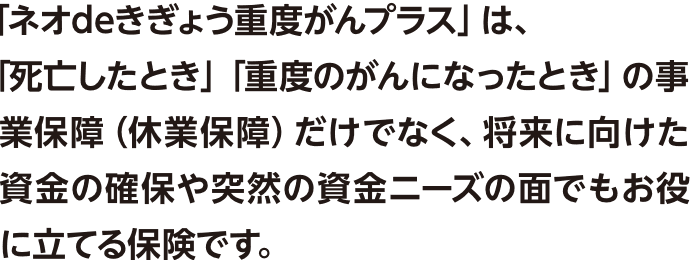 「ネオdeきぎょう重度がんプラス」は、「死亡したとき」「重度のがんになったとき」の事業保障（休業保障）だけでなく、将来に向けた資金の確保や突然の資金ニーズの面でもお役に立てる保険です。