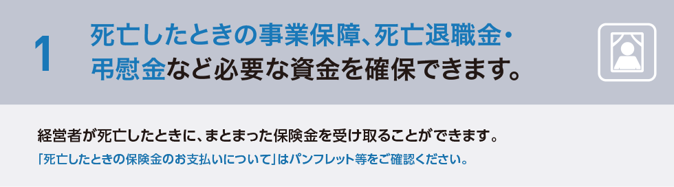 1 死亡したときの事業保障、死亡退職金・弔慰金など必要な資金を確保できます。経営者が死亡したときに、まとまった保険金を受け取ることができます。「死亡したときの保険金のお支払いについて」はパンフレット等をご確認ください。