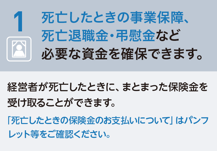 1 死亡したときの事業保障、死亡退職金・弔慰金など必要な資金を確保できます。経営者が死亡したときに、まとまった保険金を受け取ることができます。「死亡したときの保険金のお支払いについて」はパンフレット等をご確認ください。