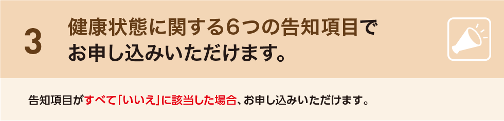 3 健康状態に関する6つの告知項目でお申し込みいただけます。告知項目がすべて「いいえ」に該当した場合、お申し込みいただけます。