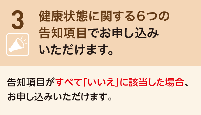 3 健康状態に関する6つの告知項目でお申し込みいただけます。告知項目がすべて「いいえ」に該当した場合、お申し込みいただけます。