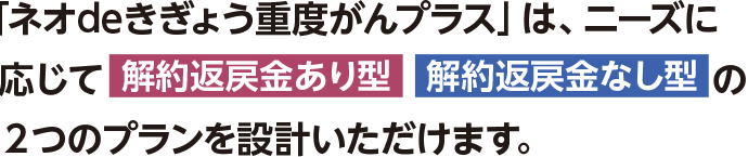 「ネオdeきぎょう重度がんプラス」は、ニーズに応じて「解約返戻金あり型」「解約返戻金なし型」の2つのプランを設計いただけます。