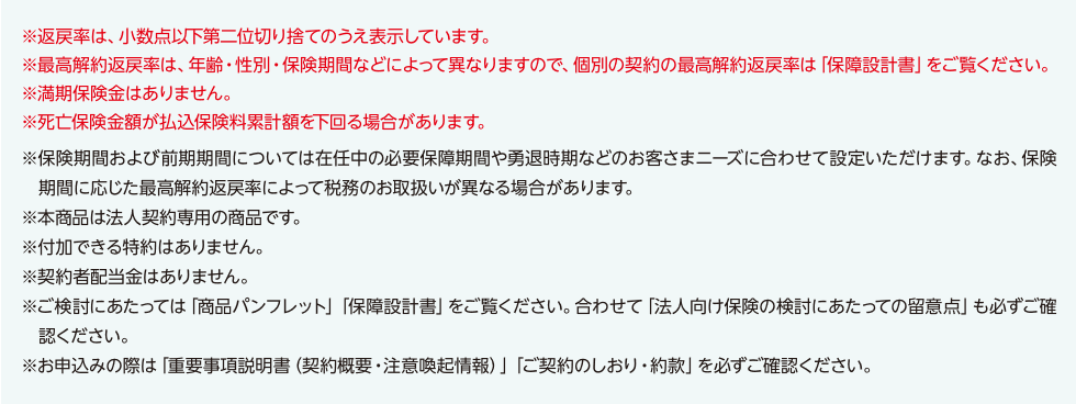 ※返戻率は、小数点以下第二位切り捨てのうえ表示しています。※最高解約返戻率は、年齢・性別・保険期間などによって異なりますので、個別の契約の最高解約返戻率は「保障設計書」をご覧ください。※満期保険金はありません。※死亡保険金額が払込保険料累計額を下回る場合があります。※保険期間および前期期間については在任中の必要保障期間や勇退時期などのお客さまニーズに合わせて設定いただけます。なお、保険期間に応じた最高解約返戻率によって税務のお取扱いが異なる場合があります。※本商品は法人契約専用の商品です。   ※付加できる特約はありません。※契約者配当金はありません。※ご検討にあたっては「商品パンフレット」「保障設計書」をご覧ください。合わせて「法人向け保険の検討にあたっての留意点」も必ずご確認ください。※お申込みの際は「重要事項説明書（契約概要・注意喚起情報）」「ご契約のしおり・約款」を必ずご確認ください。