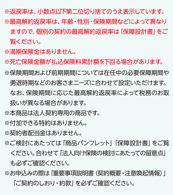 ※返戻率は、小数点以下第二位切り捨てのうえ表示しています。※最高解約返戻率は、年齢・性別・保険期間などによって異なりますので、個別の契約の最高解約返戻率は「保障設計書」をご覧ください。※満期保険金はありません。※死亡保険金額が払込保険料累計額を下回る場合があります。※保険期間および前期期間については在任中の必要保障期間や勇退時期などのお客さまニーズに合わせて設定いただけます。なお、保険期間に応じた最高解約返戻率によって税務のお取扱いが異なる場合があります。※本商品は法人契約専用の商品です。   ※付加できる特約はありません。※契約者配当金はありません。※ご検討にあたっては「商品パンフレット」「保障設計書」をご覧ください。合わせて「法人向け保険の検討にあたっての留意点」も必ずご確認ください。※お申込みの際は「重要事項説明書（契約概要・注意喚起情報）」「ご契約のしおり・約款」を必ずご確認ください。