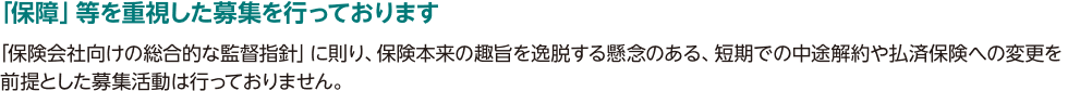 「保障」等を重視した募集を行っております「保険会社向けの総合的な監督指針」に則り、保険本来の趣旨を逸脱する懸念のある、短期での中途解約や払済保険への変更を前提とした募集活動は行っておりません。