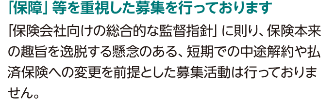 「保障」等を重視した募集を行っております「保険会社向けの総合的な監督指針」に則り、保険本来の趣旨を逸脱する懸念のある、短期での中途解約や払済保険への変更を前提とした募集活動は行っておりません。