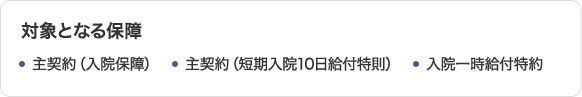 対象となる保障 主契約（入院保障） 主契約（短期入院10日給付特則） 入院一時給付特約