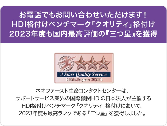 お電話でもお問い合わせいただけます！HDI格付けベンチマーク「クオリティ」格付け2023年度も国内最高評価の『三つ星』を獲得 ネオファースト生命コンタクトセンターは、サポートサービス業界の国際機関HDIの日本法人が主催するHDI格付けベンチマーク「クオリティ」格付けにおいて、2023年度も最高ランクである『三つ星』を獲得しました。